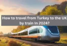 How to travel from Turkey to the UK by train In 2024?